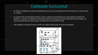 Cableado horizontal
● Se refiere al cableado o sistema de distribución que corre horizontalmente entre el techo y el suelo, de ahí
su nombre.
● Se compone de dos elementos básicos: rutas y espacios horizontales que se encargan de, además de
distribuir y soportar el cableado horizontal, conectar el hardware entre la salida del área de trabajo y el
cuarto de telecomunicaciones según se define en la norma EIA/TIA 568 .
● Este cableado contiene el mayor número de cables individuales de toda la instalación.
 