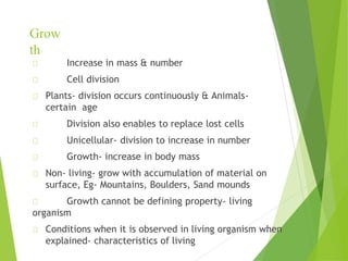 Grow
th
Increase in mass & number
Cell division
Plants- division occurs continuously & Animals-
certain age
Division also enables to replace lost cells
Unicellular- division to increase in number
Growth- increase in body mass
Non- living- grow with accumulation of material on
surface, Eg- Mountains, Boulders, Sand mounds
Growth cannot be defining property- living
organism
Conditions when it is observed in living organism when
explained- characteristics of living
 