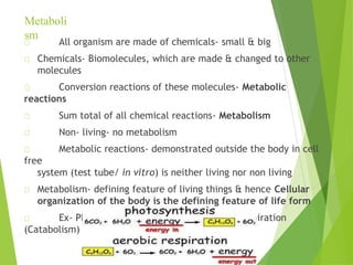 Metaboli
sm
All organism are made of chemicals- small & big
Chemicals- Biomolecules, which are made & changed to other
molecules
Conversion reactions of these molecules- Metabolic
reactions
Sum total of all chemical reactions- Metabolism
Non- living- no metabolism
Metabolic reactions- demonstrated outside the body in cell
free
system (test tube/ in vitro) is neither living nor non living
Metabolism- defining feature of living things & hence Cellular
organization of the body is the defining feature of life form
Ex- Photosynthesis (Anabolism), Cellular respiration
(Catabolism)
 