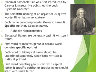 Binomial nomenclature was first introduced by
Carolus Linnaeus. He published the book
‘Systema Naturae’.
The scientific naming of an organism using two
words- Binomial nomenclature.
Each name two components- Generic name &
Specific epithet/ Species name.
Rules for Nomenclature :
1. Biological Names are generally Latin & written in
italics
2. First word represents genus & second word
denotes specific epithet
3. Both word of biological name should be
underlined separately when hand written &
italics if printed
4. First word denoting genus start with capital
letter & specific epithet or species name should
 