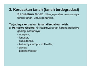 3. Kerusakan tanah (tanah terdegradasi)
Kerusakan tanah: hilangnya atau menurunnya
fungsi tanah untuk pertanian.
Terjadinya kerusakan tanah disebabkan oleh:
a. Peristiwa Geologi rusaknya tanah karena peristiwa
geologi contohnya:
- rayapan,
- rayapan,
- longsor,
- subsidence,
- keluarnya lumpur dr litosfer,
- gempa
- patahan/sesar.
 