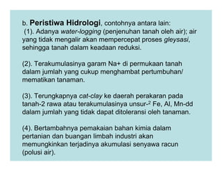 b. Peristiwa Hidrologi, contohnya antara lain:
(1). Adanya water-logging (penjenuhan tanah oleh air); air
yang tidak mengalir akan mempercepat proses gleysasi,
sehingga tanah dalam keadaan reduksi.
(2). Terakumulasinya garam Na+ di permukaan tanah
dalam jumlah yang cukup menghambat pertumbuhan/
mematikan tanaman.
(3). Terungkapnya cat-clay ke daerah perakaran pada
tanah-2 rawa atau terakumulasinya unsur-2 Fe, Al, Mn-dd
dalam jumlah yang tidak dapat ditoleransi oleh tanaman.
(4). Bertambahnya pemakaian bahan kimia dalam
pertanian dan buangan limbah industri akan
memungkinkan terjadinya akumulasi senyawa racun
(polusi air).
 