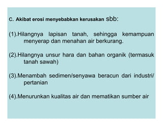 c. Akibat erosi menyebabkan kerusakan sbb:
(1).Hilangnya lapisan tanah, sehingga kemampuan
menyerap dan menahan air berkurang.
(2).Hilangnya unsur hara dan bahan organik (termasuk
tanah sawah)
tanah sawah)
(3).Menambah sedimen/senyawa beracun dari industri/
pertanian
(4).Menurunkan kualitas air dan mematikan sumber air
 