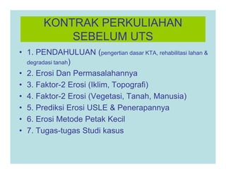 KONTRAK PERKULIAHAN
SEBELUM UTS
• 1. PENDAHULUAN (pengertian dasar KTA, rehabilitasi lahan &
degradasi tanah)
• 2. Erosi Dan Permasalahannya
• 3. Faktor-2 Erosi (Iklim, Topografi)
• 3. Faktor-2 Erosi (Iklim, Topografi)
• 4. Faktor-2 Erosi (Vegetasi, Tanah, Manusia)
• 5. Prediksi Erosi USLE & Penerapannya
• 6. Erosi Metode Petak Kecil
• 7. Tugas-tugas Studi kasus
 