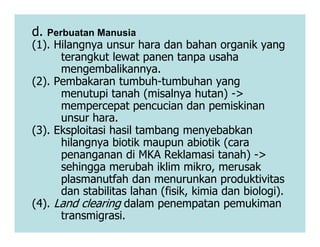 d. Perbuatan Manusia
(1). Hilangnya unsur hara dan bahan organik yang
terangkut lewat panen tanpa usaha
mengembalikannya.
(2). Pembakaran tumbuh-tumbuhan yang
menutupi tanah (misalnya hutan) ->
mempercepat pencucian dan pemiskinan
unsur hara.
(3). Eksploitasi hasil tambang menyebabkan
unsur hara.
(3). Eksploitasi hasil tambang menyebabkan
hilangnya biotik maupun abiotik (cara
penanganan di MKA Reklamasi tanah) ->
sehingga merubah iklim mikro, merusak
plasmanutfah dan menurunkan produktivitas
dan stabilitas lahan (fisik, kimia dan biologi).
(4). Land clearing dalam penempatan pemukiman
transmigrasi.
 