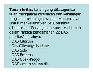 Tanah kritis: tanah yang dikategorikan
telah mengalami kerusakan dan kehilangan
fungsi hidro-orologisnya dan ekonomisnya.
Untuk menyelamatkan SDA tersebut
dibentuklah “Penanganan konservasi tanah
dalam rangka pengamanan 22 DAS
prioritas” misalnya:
prioritas” misalnya:
- DAS Citarum
- Das Ciliwung-cisadane
- DAS Solo
- DAS Brantas
- DAS Opak-Progo
- DAS Jratun seluna dll.
 