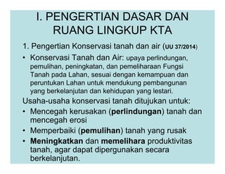I. PENGERTIAN DASAR DAN
RUANG LINGKUP KTA
1. Pengertian Konservasi tanah dan air (UU 37/2014)
• Konservasi Tanah dan Air: upaya perlindungan,
pemulihan, peningkatan, dan pemeliharaan Fungsi
Tanah pada Lahan, sesuai dengan kemampuan dan
peruntukan Lahan untuk mendukung pembangunan
yang berkelanjutan dan kehidupan yang lestari.
Usaha-usaha konservasi tanah ditujukan untuk:
• Mencegah kerusakan (perlindungan) tanah dan
mencegah erosi
• Memperbaiki (pemulihan) tanah yang rusak
• Meningkatkan dan memelihara produktivitas
tanah, agar dapat dipergunakan secara
berkelanjutan.
 