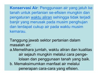 Konservasi Air: Penggunaan air yang jatuh ke
tanah untuk pertanian se-efisien mungkin dan
pengaturan waktu aliran sehingga tidak terjadi
banjir yang merusak pada musim penghujan
dan terdapat cukup air pada waktu musim
kemarau.
Tanggung jawab sektor pertanian dalam
masalah air:
a.Memelihara jumlah, waktu aliran dan kualitas
air sejauh mungkin melalui cara penge-
lolaan dan penggunaan tanah yang baik.
b. Memaksimumkan manfaat air melalui
penerapan cara-cara yang efisien.
 