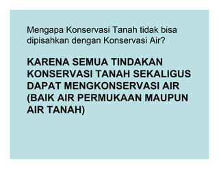 KARENA SEMUA TINDAKAN
KONSERVASI TANAH SEKALIGUS
DAPAT MENGKONSERVASI AIR
Mengapa Konservasi Tanah tidak bisa
dipisahkan dengan Konservasi Air?
DAPAT MENGKONSERVASI AIR
(BAIK AIR PERMUKAAN MAUPUN
AIR TANAH)
 