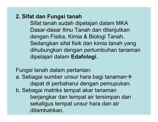 2. Sifat dan Fungsi tanah
Sifat tanah sudah dipelajari dalam MKA
Dasar-dasar Ilmu Tanah dan dilanjutkan
dengan Fisika, Kimia & Biologi Tanah.
Sedangkan sifat fisik dan kimia tanah yang
dihubungkan dengan pertumbuhan tanaman
dipelajari dalam Edafologi.
Fungsi tanah dalam pertanian:
a. Sebagai sumber unsur hara bagi tanaman
dapat di perbaharui dengan pemupukan.
b. Sebagai matriks tempat akar tanaman
berjangkar dan tempat air tersimpan dan
sekaligus tempat unsur hara dan air
ditambahkan.
 