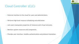  External interface to the cloud for users and administrators.
 Performs high level resource scheduling and arbitration.
 Lets users manipulate properties of instances and virtual networks.
 Monitors system resources and components.
 Provides user interface, handles authentication and protocol translation.
Cloud Controller (CLC)
 