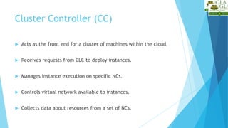 Acts as the front end for a cluster of machines within the cloud.
 Receives requests from CLC to deploy instances.
 Manages instance execution on specific NCs.
 Controls virtual network available to instances.
 Collects data about resources from a set of NCs.
Cluster Controller (CC)
 
