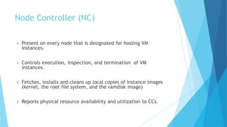  Present on every node that is designated for hosting VM
instances.
 Controls execution, inspection, and termination of VM
instances.
 Fetches, installs and cleans up local copies of instance images
(kernel, the root file system, and the ramdisk image)
 Reports physical resource availability and utilization to CCs.
Node Controller (NC)
 