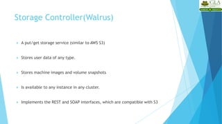  A put/get storage service (similar to AWS S3)
 Stores user data of any type.
 Stores machine images and volume snapshots
 Is available to any instance in any cluster.
 Implements the REST and SOAP interfaces, which are compatible with S3
Storage Controller(Walrus)
 