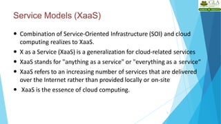 Service Models (XaaS)
8
 Combination of Service-Oriented Infrastructure (SOI) and cloud
computing realizes to XaaS.
 X as a Service (XaaS) is a generalization for cloud-related services
 XaaS stands for "anything as a service" or "everything as a service“
 XaaS refers to an increasing number of services that are delivered
over the Internet rather than provided locally or on-site
 XaaS is the essence of cloud computing.
 