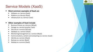 Service Models (XaaS)
11
 Most common examples of XaaS are
 Software as a Service (SaaS)
 Platform as a Service (PaaS)
 Infrastructure as a Service (IaaS)
 Other examples of XaaS include
 Business Process as a Service (BPaaS)
 Storage as a service (another SaaS)
 Security as a service (SECaaS)
 Database as a service (DaaS)
 Monitoring/management as a service (MaaS)
 Communications, content and computing as a service (CaaS)
 Identity as a service (IDaaS)
 Backup as a service (BaaS)
 Desktop as a service (DaaS)
 