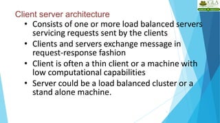 Client server architecture
3
• Consists of one or more load balanced servers
servicing requests sent by the clients
• Clients and servers exchange message in
request-response fashion
• Client is often a thin client or a machine with
low computational capabilities
• Server could be a load balanced cluster or a
stand alone machine.
 