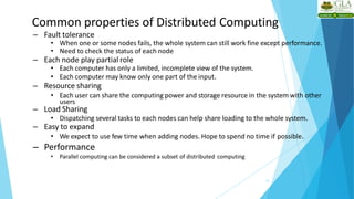 Common properties of Distributed Computing
12
– Fault tolerance
• When one or some nodes fails, the whole system can still work fine except performance.
• Need to check the status of each node
– Each node play partial role
• Each computer has only a limited, incomplete view of the system.
• Each computer may know only one part of the input.
– Resource sharing
• Each user can share the computing power and storage resource in the system with other
users
– Load Sharing
• Dispatching several tasks to each nodes can help share loading to the whole system.
– Easy to expand
• We expect to use few time when adding nodes. Hope to spend no time if possible.
– Performance
• Parallel computing can be considered a subset of distributed computing
 