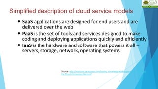 Simplified description of cloud service models
8
 SaaS applications are designed for end users and are
delivered over the web
 PaaS is the set of tools and services designed to make
coding and deploying applications quickly and efficiently
 IaaS is the hardware and software that powers it all –
servers, storage, network, operating systems
Source: http://broadcast.rackspace.com/hosting_knowledge/whitepapers/Understanding-
the-Cloud-Computing-Stack.pdf
 