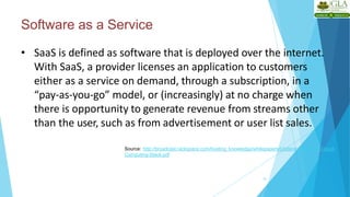 Software as a Service
10
• SaaS is defined as software that is deployed over the internet.
With SaaS, a provider licenses an application to customers
either as a service on demand, through a subscription, in a
“pay-as-you-go” model, or (increasingly) at no charge when
there is opportunity to generate revenue from streams other
than the user, such as from advertisement or user list sales.
Source: http://broadcast.rackspace.com/hosting_knowledge/whitepapers/Understanding-the-Cloud-
Computing-Stack.pdf
 