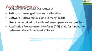 SaaS characteristics
11
• Web access to commercial software
• Software is managed from central location
• Software is delivered in a ‘one to many’ model
• Users not required to handle software upgrades and patches
• Application Programming Interfaces (API) allow for integration
between different pieces of software.
Source: http://broadcast.rackspace.com/hosting_knowledge/whitepapers/Understanding-the-Cloud-
Computing-Stack.pdf
 