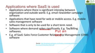 Applications where SaaS is used
12
• Applications where there is significant interplay between
organization and outside world. E.g. email newsletter campaign
software
• Applications that have need for web or mobile access. E.g. mobile
sales management software
• Software that is only to be used for a short term need.
• Software where demand spikes significantly. E.g. Tax/Billing
softwares.
• E.g. of SaaS: Sales Force Customer Relationship Management (CRM)
software
Source: http://broadcast.rackspace.com/hosting_knowledge/whitepapers/Understanding-
the-Cloud-Computing-Stack.pdf
Put an
end
 