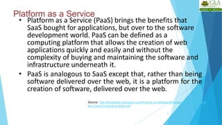 Platform as a Service
14
• Platform as a Service (PaaS) brings the benefits that
SaaS bought for applications, but over to the software
development world. PaaS can be defined as a
computing platform that allows the creation of web
applications quickly and easily and without the
complexity of buying and maintaining the software and
infrastructure underneath it.
• PaaS is analogous to SaaS except that, rather than being
software delivered over the web, it is a platform for the
creation of software, delivered over the web.
Source: http://broadcast.rackspace.com/hosting_knowledge/whitepapers/Understanding-
the-Cloud-Computing-Stack.pdf
 