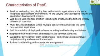 Characteristics of PaaS
15
 Services to develop, test, deploy, host and maintain applications in the same
integrated development environment. All the varying services needed to fulfill the
application development process.
 Web based user interface creation tools help to create, modify, test and deploy
different UI scenarios.
 Multi-tenant architecture where multiple concurrent users utilize the same
development application.
 Built in scalability of deployed software including load balancing and failover.
 Integration with web services and databases via common standards.
 Support for development team collaboration – some PaaS solutions include
project planning and communication tools.
 Tools to handle billing and subscription management
Source: http://broadcast.rackspace.com/hosting_knowledge/whitepapers/Understanding-
the-Cloud-Computing-Stack.pdf
 