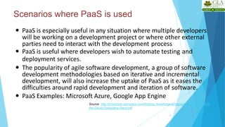 Scenarios where PaaS is used
16
 PaaS is especially useful in any situation where multiple developers
will be working on a development project or where other external
parties need to interact with the development process
 PaaS is useful where developers wish to automate testing and
deployment services.
 The popularity of agile software development, a group of software
development methodologies based on iterative and incremental
development, will also increase the uptake of PaaS as it eases the
difficulties around rapid development and iteration of software.
 PaaS Examples: Microsoft Azure, Google App Engine
Source: http://broadcast.rackspace.com/hosting_knowledge/whitepapers/Understanding-
the-Cloud-Computing-Stack.pdf
 