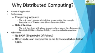 Why Distributed Computing?
13
• Nature of application
• Performance
– Computing intensive
• The task could consume a lot of time on computing. For example,
Computation of Pi value using Monte Carlo simulation
– Data intensive
• The task that deals with a large amount or large size of files. For example,
Facebook, LHC(Large Hadron Collider) experimental data processing.
• Robustness
– No SPOF (Single Point Of Failure)
– Other nodes can execute the same task executed on failed
node.
 