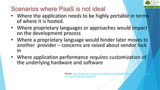 Scenarios where PaaS is not ideal
17
• Where the application needs to be highly portable in terms
of where it is hosted.
• Where proprietary languages or approaches would impact
on the development process
• Where a proprietary language would hinder later moves to
another provider – concerns are raised about vendor lock
in
• Where application performance requires customization of
the underlying hardware and software
Source: http://broadcast.rackspace.com/hosting_knowledge/whitepapers/Understanding-
the-Cloud-Computing-Stack.pdf
 