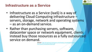 Infrastructure as a Service
• Infrastructure as a Service (IaaS) is a way of
delivering Cloud Computing infrastructure –
servers, storage, network and operating systems
– as an on-demand service.
• Rather than purchasing servers, software,
datacenter space or network equipment, clients
instead buy those resources as a fully outsourced
service on demand.
Source: http://broadcast.rackspace.com/hosting_knowledge/whitepapers/Understanding-
the-Cloud-Computing-Stack.pdf
18
 