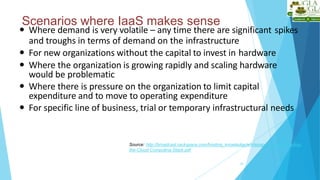 Scenarios where IaaS makes sense
20
 Where demand is very volatile – any time there are significant spikes
and troughs in terms of demand on the infrastructure
 For new organizations without the capital to invest in hardware
 Where the organization is growing rapidly and scaling hardware
would be problematic
 Where there is pressure on the organization to limit capital
expenditure and to move to operating expenditure
 For specific line of business, trial or temporary infrastructural needs
Source: http://broadcast.rackspace.com/hosting_knowledge/whitepapers/Understanding-
the-Cloud-Computing-Stack.pdf
 