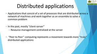 Distributed applications
3
• Applications that consist of a set of processes that are distributed across a
network of machines and work together as an ensemble to solve a
common problem
• In the past, mostly “client-server”
• Resource management centralized at the server
• “Peer to Peer” computing represents a movement towards more “truly”
distributed applications
 