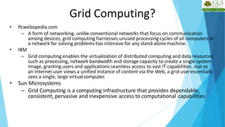 Grid Computing?
7
• Pcwebopedia.com
– A form of networking. unlike conventional networks that focus on communication
among devices, grid computing harnesses unused processing cycles of all computers in
a network for solving problems too intensive for any stand-alone machine.
• IBM
– Grid computing enables the virtualization of distributed computing and data resources
such as processing, network bandwidth and storage capacity to create a single system
image, granting users and applications seamless access to vast IT capabilities. Just as
an Internet user views a unified instance of content via the Web, a grid useressentially
sees a single, large virtual computer.
• Sun Microsystems
– Grid Computing is a computing infrastructure that provides dependable,
consistent, pervasive and inexpensive access to computational capabilities
 