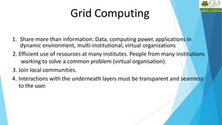Grid Computing
9
1. Share more than information: Data, computing power, applications in
dynamic environment, multi-institutional, virtual organizations
2. Efficient use of resources at many institutes. People from many institutions
working to solve a common problem (virtual organisation).
3. Join local communities.
4. Interactions with the underneath layers must be transparent and seamless
to the user.
 