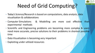 Need of Grid Computing?
10
• Today’s Science/Research is based on computations, data analysis, data
visualization & collaborations
• Computer Simulations & Modelling are more cost effective than
experimental methods
• Scientific and Engineering problems are becoming more complex & users
need more accurate, precise solutions to their problems in shortest possible
time
• Data Visualization is becoming very important
• Exploiting under utilized resources
 