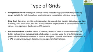 Type of Grids
12
• Computational Grid: These grids provide secure access to huge pool of shared processing
power suitable for high throughput applications and computation intensive computing.
• Data Grid: Data grids provide an infrastructure to support data storage, data discovery, data
handling, data publication, and data manipulation of large volumes of data actually stored in
various heterogeneous databases and file systems.
• Collaboration Grid: With the advent of Internet, there has been an increased demand for
better collaboration. Such advanced collaboration is possible using the grid. For instance,
persons from different companies in a virtual enterprise can work on different components of
a CAD project without even disclosing their proprietary technologies.
 