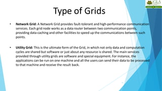 Type of Grids
13
• Network Grid: A Network Grid provides fault-tolerant and high-performance communication
services. Each grid node works as a data router between two communication points,
providing data-caching and other facilities to speed up the communications between such
points.
• Utility Grid: This is the ultimate form of the Grid, in which not only data and computation
cycles are shared but software or just about any resource is shared. The main services
provided through utility grids are software and special equipment. For instance, the
applications can be run on one machine and all the users can send their data to be processed
to that machine and receive the result back.
 