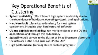 Key Operational Benefits of
Clustering
20
• System availability: offer inherent high system availability due to
the redundancy of hardware, operating systems, and applications.
• Hardware fault tolerance: redundancy for most system
components including both hardware and software.
• OS and application reliability: run multiple copies of the OS and
applications, and through this redundancy
• Scalability: Add servers to the cluster or by adding more clusters to
the network as the need arises or CPU to SMP.
• High performance: (running cluster enabled programs)
 