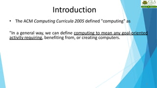 Introduction
• The ACM Computing Curricula 2005 defined "computing" as
"In a general way, we can define computing to mean any goal-oriented
activity requiring, benefiting from, or creating computers.
2
 