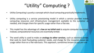 “Utility” Computing ?
22
• Utility Computing is purely a concept which cloud computing practicallyimplements.
• Utility computing is a service provisioning model in which a service provider makes
computing resources and infrastructure management available to the customer as
needed, and charges them for specific usage rather than a flatrate.
• This model has the advantage of a low or no initial cost to acquire computer resources;
instead, computational resources are essentiallyrented.
• The word utility is used to make an analogy to other services, such as electrical power,
that seek to meet fluctuating customer needs, and charge for the resources based on
usage rather than on a flat-rate basis. This approach, sometimes known as pay-per-use
 