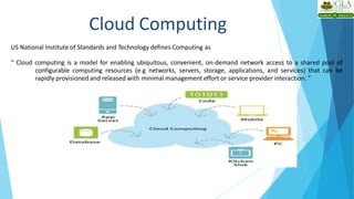 US National Institute of Standards and Technology defines Computing as
“ Cloud computing is a model for enabling ubiquitous, convenient, on-demand network access to a shared pool of
configurable computing resources (e.g networks, servers, storage, applications, and services) that can be
rapidly provisioned and released with minimal management effort or service provider interaction. ”
Cloud Computing
 