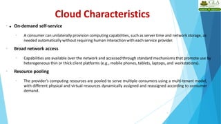 4
• On-demand self-service
• A consumer can unilaterally provision computing capabilities, such as server time and network storage, as
needed automatically without requiring human interaction with each service provider.
• Broad network access
• Capabilities are available over the network and accessed through standard mechanisms that promote use by
heterogeneous thin or thick client platforms (e.g., mobile phones, tablets, laptops, and workstations).
• Resource pooling
• The provider’s computing resources are pooled to serve multiple consumers using a multi-tenant model,
with different physical and virtual resources dynamically assigned and reassigned according to consumer
demand.
Cloud Characteristics
•
 
