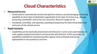 Cloud Characteristics
• Measured Service
– Cloud systems automatically control and optimize resource use by leveraging a metering
capability at some level of abstraction appropriate to the type of service (e.g., storage,
processing, bandwidth, and active user accounts). Resource usage can be
– monitored, controlled, and reported, providing transparency for both the provider and
consumer of the utilized service.
• Rapid elasticity
– Capabilities can be elastically provisioned and released, in some cases automatically, to
scale rapidly outward and inward commensurate with demand. Tothe consumer, the
capabilities available for provisioning often appear to be unlimited and can be
appropriated in any quantity at any time.
5
 