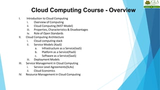 Cloud Computing Course - Overview
I. Introduction to Cloud Computing
i. Overview of Computing
ii. Cloud Computing (NIST Model)
iii. Properties, Characteristics & Disadvantages
iv. Role of Open Standards
II. Cloud Computing Architecture
i. Cloud computing stack
ii. Service Models (XaaS)
a. Infrastructure as a Service(IaaS)
b. Platform as a Service(PaaS)
c. Software as a Service(SaaS)
iii. Deployment Models
III. Service Management in Cloud Computing
i. Service Level Agreements(SLAs)
ii. Cloud Economics
IV. Resource Management in Cloud Computing
 