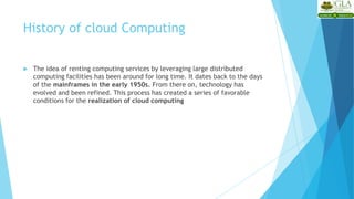 History of cloud Computing
 The idea of renting computing services by leveraging large distributed
computing facilities has been around for long time. It dates back to the days
of the mainframes in the early 1950s. From there on, technology has
evolved and been refined. This process has created a series of favorable
conditions for the realization of cloud computing
 