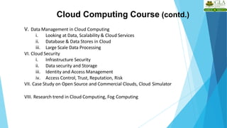 Cloud Computing Course (contd.)
V. Data Management in Cloud Computing
i. Looking at Data, Scalability & Cloud Services
ii. Database & Data Stores in Cloud
iii. Large Scale Data Processing
VI. Cloud Security
i. Infrastructure Security
ii. Data security and Storage
iii. Identity and Access Management
iv. Access Control, Trust, Reputation, Risk
VII. Case Study on Open Source and Commercial Clouds, Cloud Simulator
VIII. Research trend in Cloud Computing, Fog Computing
 