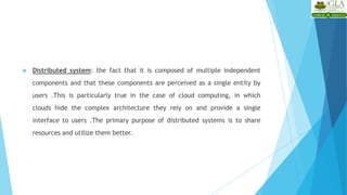  Distributed system: the fact that it is composed of multiple independent
components and that these components are perceived as a single entity by
users .This is particularly true in the case of cloud computing, in which
clouds hide the complex architecture they rely on and provide a single
interface to users .The primary purpose of distributed systems is to share
resources and utilize them better.
 