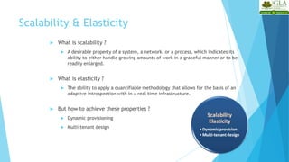 Scalability & Elasticity
 What is scalability ?
 A desirable property of a system, a network, or a process, which indicates its
ability to either handle growing amounts of work in a graceful manner or to be
readily enlarged.
 What is elasticity ?
 The ability to apply a quantifiable methodology that allows for the basis of an
adaptive introspection with in a real time infrastructure.
 But how to achieve these properties ?
 Dynamic provisioning
 Multi-tenant design
 